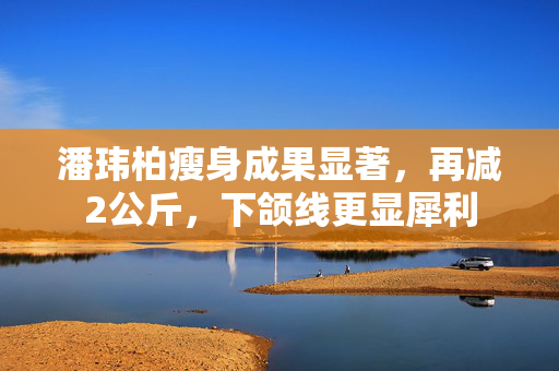 潘玮柏瘦身成果显著，再减2公斤，下颌线更显犀利