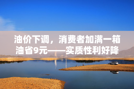 油价下调，消费者加满一箱油省9元——实质性利好降临