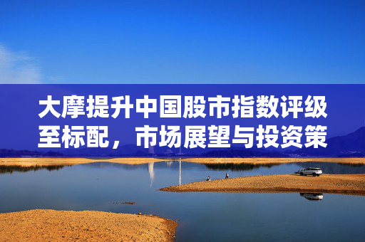 大摩提升中国股市指数评级至标配，市场展望与投资策略