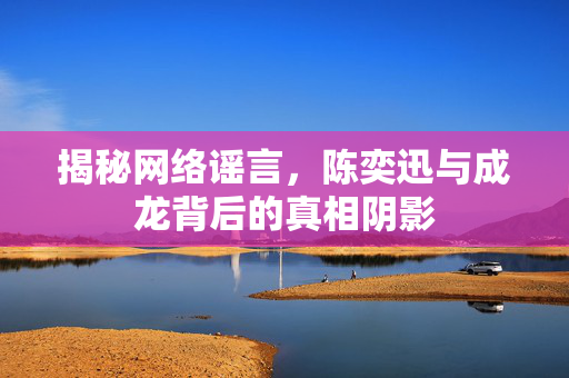 揭秘网络谣言，陈奕迅与成龙背后的真相阴影