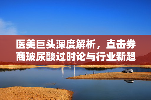 医美巨头深度解析，直击券商玻尿酸过时论与行业新趋势的挑战与机遇