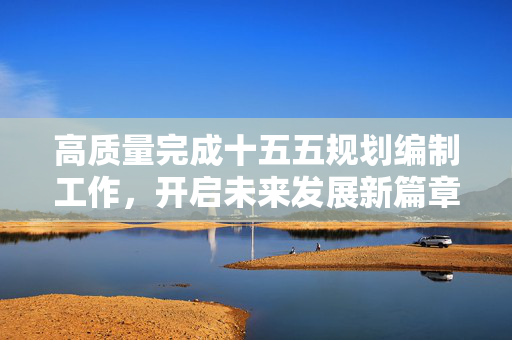 高质量完成十五五规划编制工作，开启未来发展新篇章