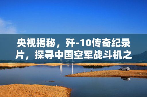 央视揭秘，歼-10传奇纪录片，探寻中国空军战斗机之魂