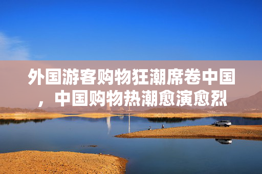 外国游客购物狂潮席卷中国，中国购物热潮愈演愈烈