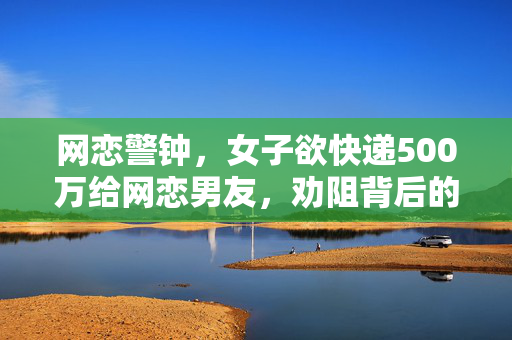 网恋警钟，女子欲快递500万给网恋男友，劝阻背后的深思