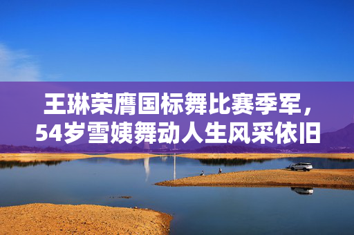 王琳荣膺国标舞比赛季军，54岁雪姨舞动人生风采依旧