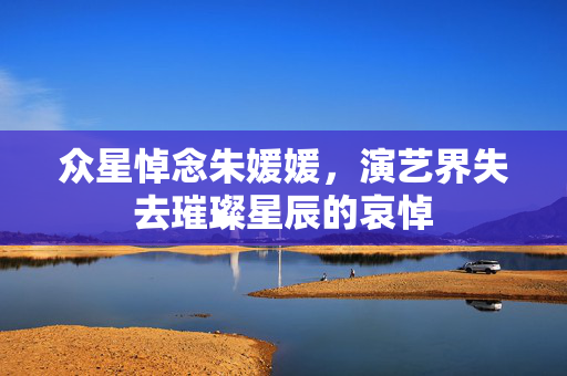 众星悼念朱媛媛，演艺界失去璀璨星辰的哀悼