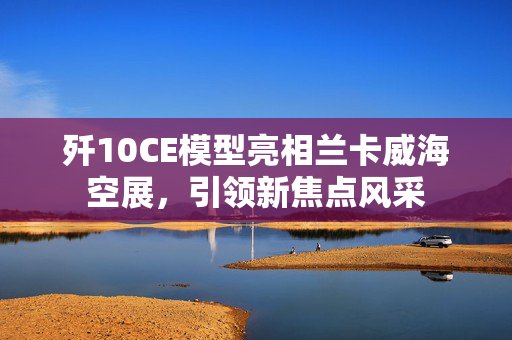 歼10CE模型亮相兰卡威海空展，引领新焦点风采