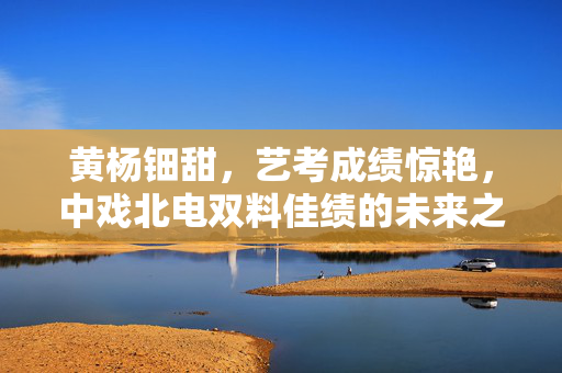 黄杨钿甜，艺考成绩惊艳，中戏北电双料佳绩的未来之星