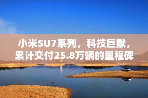 小米SU7系列，科技巨献，累计交付25.8万辆的里程碑之作