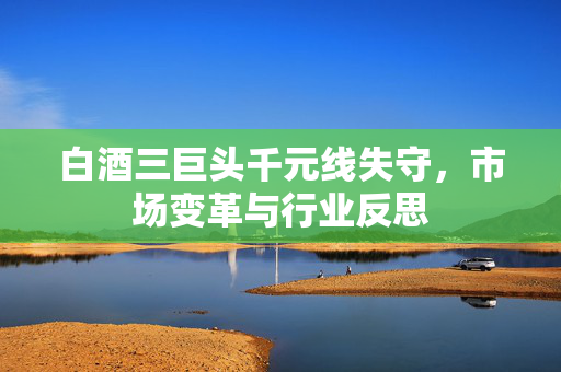 白酒三巨头千元线失守，市场变革与行业反思