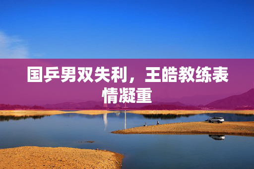 国乒男双失利，王皓教练表情凝重