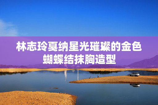 林志玲戛纳星光璀璨的金色蝴蝶结抹胸造型
