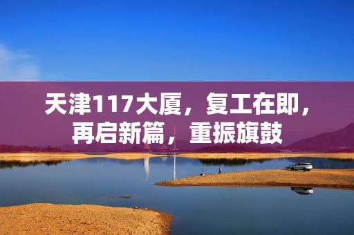 天津117大厦，复工在即，再启新篇，重振旗鼓