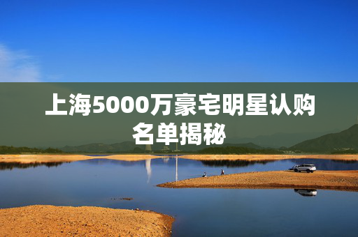 上海5000万豪宅明星认购名单揭秘