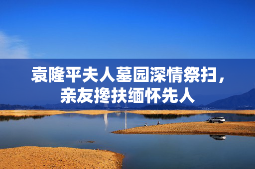 袁隆平夫人墓园深情祭扫，亲友搀扶缅怀先人