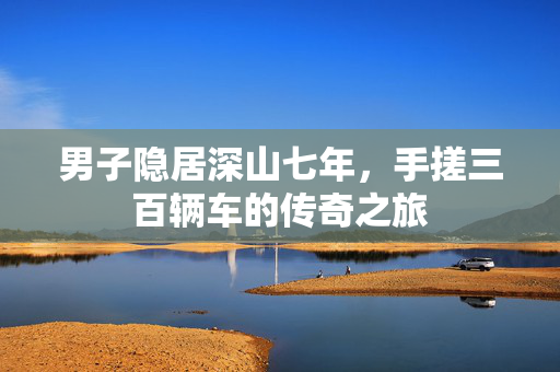 男子隐居深山七年，手搓三百辆车的传奇之旅
