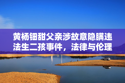 黄杨钿甜父亲涉故意隐瞒违法生二孩事件，法律与伦理的双重审视