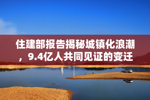 住建部报告揭秘城镇化浪潮，9.4亿人共同见证的变迁