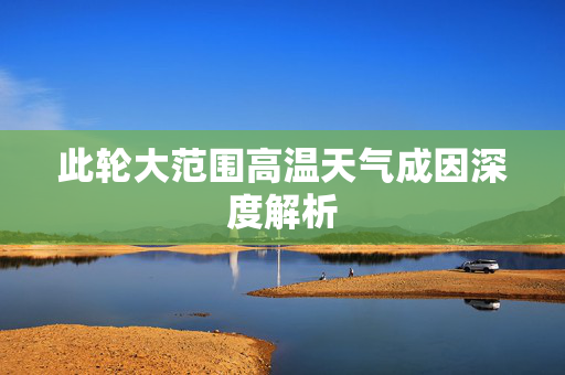 此轮大范围高温天气成因深度解析