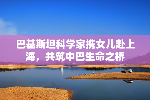巴基斯坦科学家携女儿赴上海，共筑中巴生命之桥