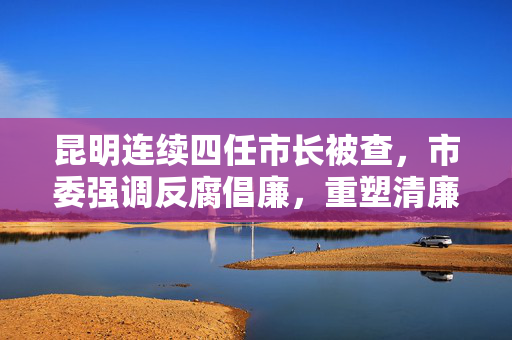 昆明连续四任市长被查，市委强调反腐倡廉，重塑清廉形象