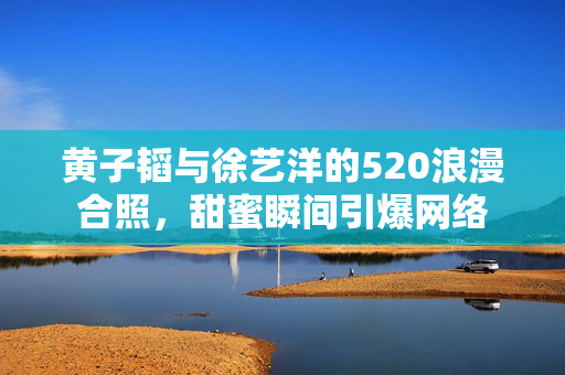 黄子韬与徐艺洋的520浪漫合照，甜蜜瞬间引爆网络
