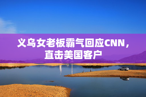 义乌女老板霸气回应CNN，直击美国客户
