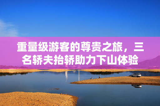 重量级游客的尊贵之旅，三名轿夫抬轿助力下山体验
