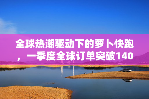 全球热潮驱动下的萝卜快跑，一季度全球订单突破140万