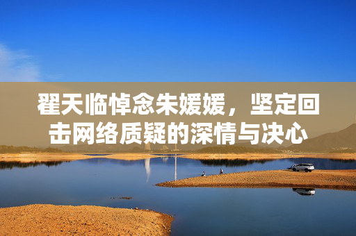 翟天临悼念朱媛媛，坚定回击网络质疑的深情与决心