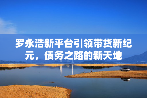 罗永浩新平台引领带货新纪元，债务之路的新天地