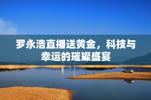 罗永浩直播送黄金，科技与幸运的璀璨盛宴