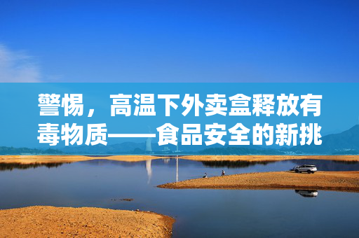 警惕，高温下外卖盒释放有毒物质——食品安全的新挑战