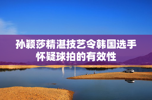 孙颖莎精湛技艺令韩国选手怀疑球拍的有效性