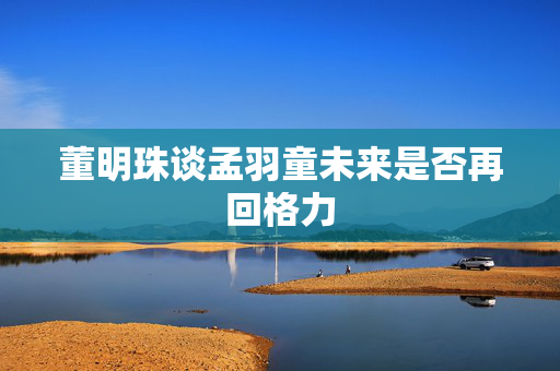 董明珠谈孟羽童未来是否再回格力