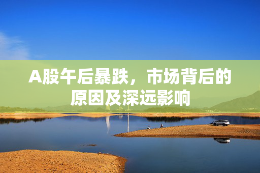 A股午后暴跌，市场背后的原因及深远影响