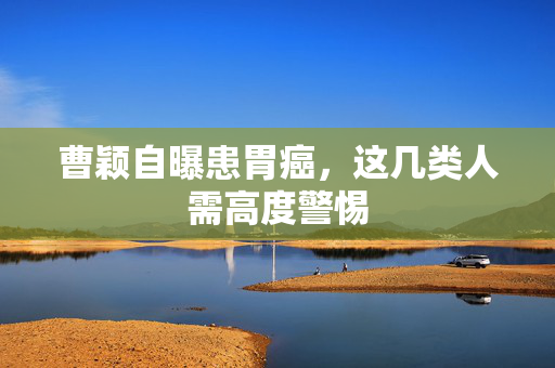 曹颖自曝患胃癌，这几类人需高度警惕