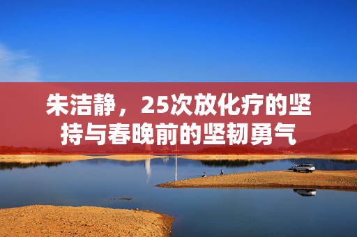 朱洁静，25次放化疗的坚持与春晚前的坚韧勇气