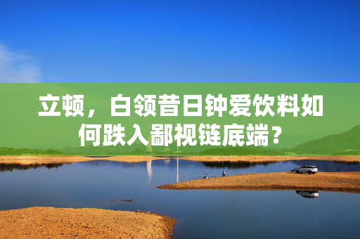 立顿，白领昔日钟爱饮料如何跌入鄙视链底端？