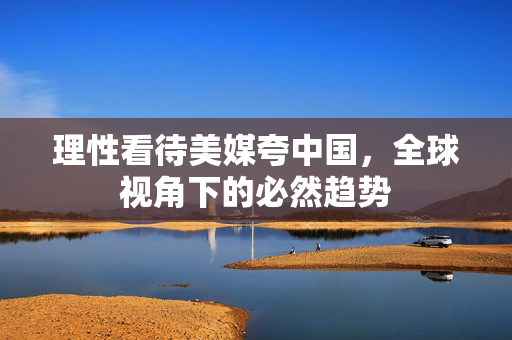 理性看待美媒夸中国，全球视角下的必然趋势