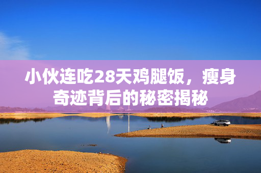 小伙连吃28天鸡腿饭，瘦身奇迹背后的秘密揭秘