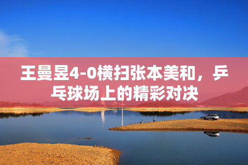 王曼昱4-0横扫张本美和，乒乓球场上的精彩对决