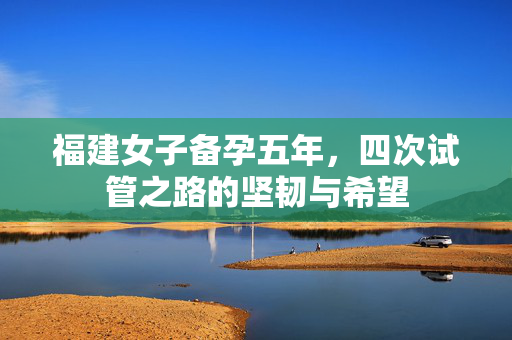 福建女子备孕五年，四次试管之路的坚韧与希望