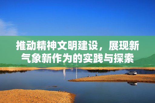 推动精神文明建设，展现新气象新作为的实践与探索