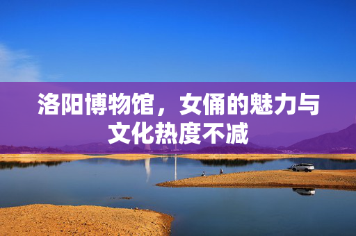 洛阳博物馆，女俑的魅力与文化热度不减