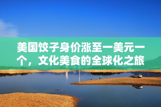 美国饺子身价涨至一美元一个，文化美食的全球化之旅