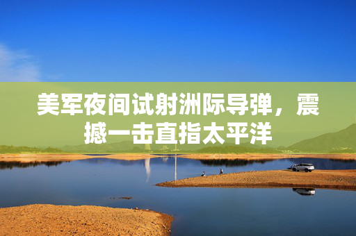 美军夜间试射洲际导弹，震撼一击直指太平洋