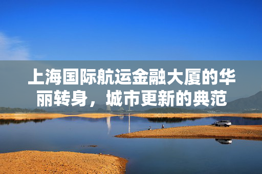 上海国际航运金融大厦的华丽转身，城市更新的典范