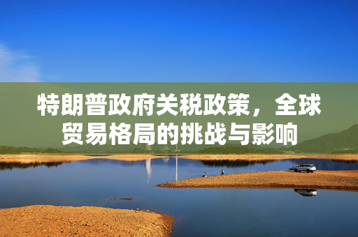 特朗普政府关税政策，全球贸易格局的挑战与影响